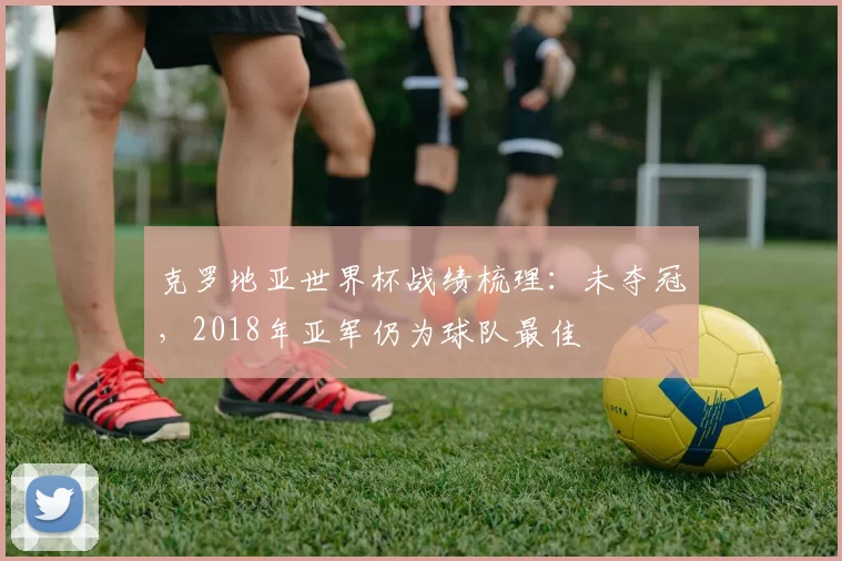 克罗地亚世界杯战绩梳理：未夺冠，2018年亚军仍为球队最佳