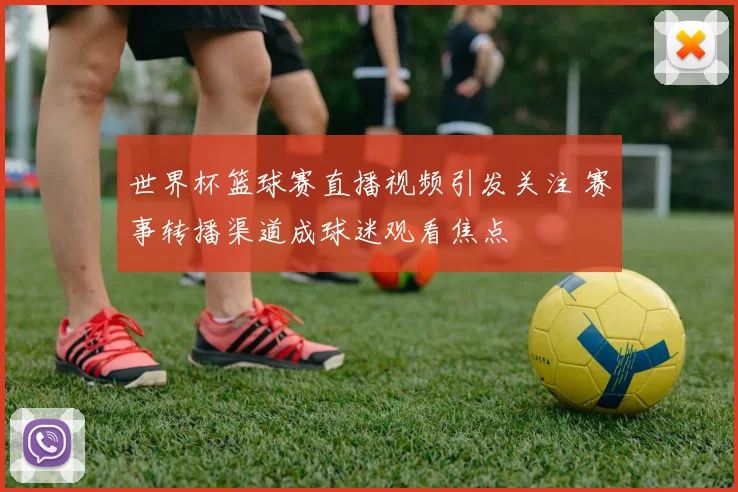 世界杯篮球赛直播视频引发关注 赛事转播渠道成球迷观看焦点