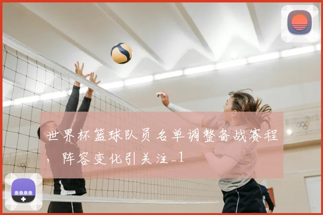 世界杯篮球队员名单调整备战赛程，阵容变化引关注_1