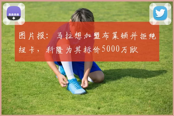 图片报：马拉想加盟布莱顿并拒绝纽卡，科隆为其标价5000万欧