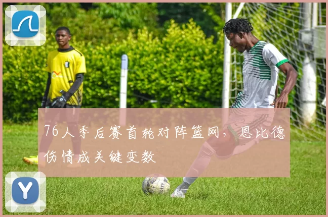 76人季后赛首轮对阵篮网，恩比德伤情成关键变数