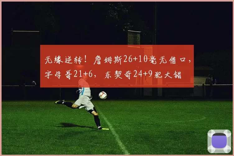 无缘逆转！詹姆斯26+10毫无借口，字母哥21+6，东契奇24+9犯大错