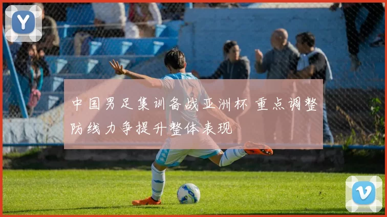 中国男足集训备战亚洲杯 重点调整防线力争提升整体表现