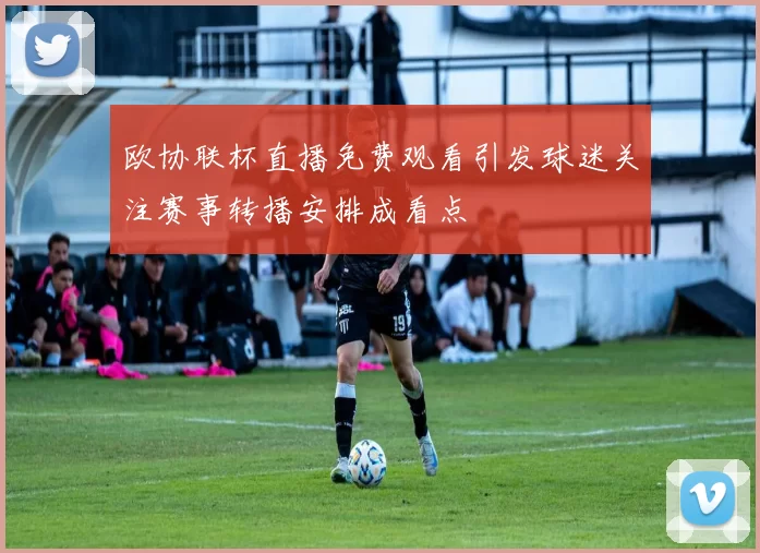 欧协联杯直播免费观看引发球迷关注赛事转播安排成看点