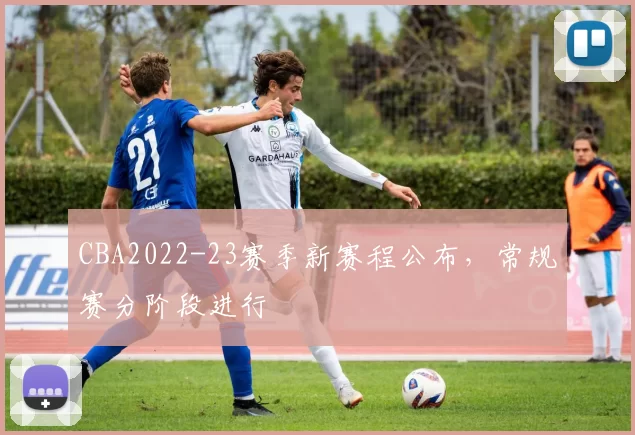 CBA2022-23赛季新赛程公布，常规赛分阶段进行