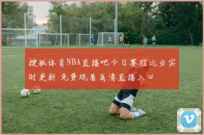 搜狐体育NBA直播吧今日赛程比分实时更新 免费观看高清直播入口