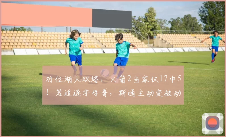 对位湖人双塔，火箭2当家仅17中5！若追逐字母哥，斯通主动变被动