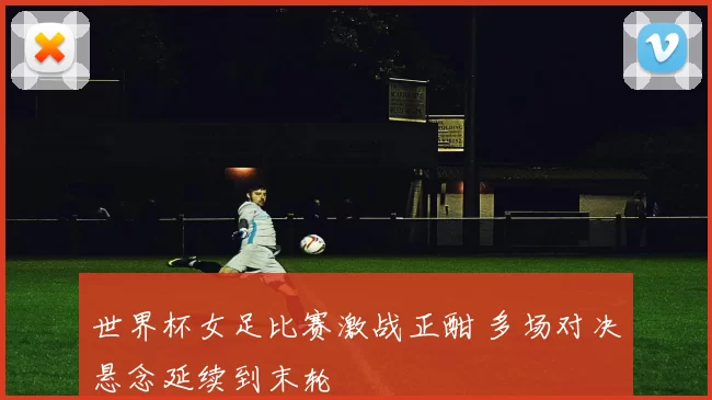 世界杯女足比赛激战正酣 多场对决悬念延续到末轮