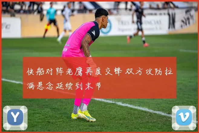 快船对阵老鹰再度交锋 双方攻防拉满悬念延续到末节