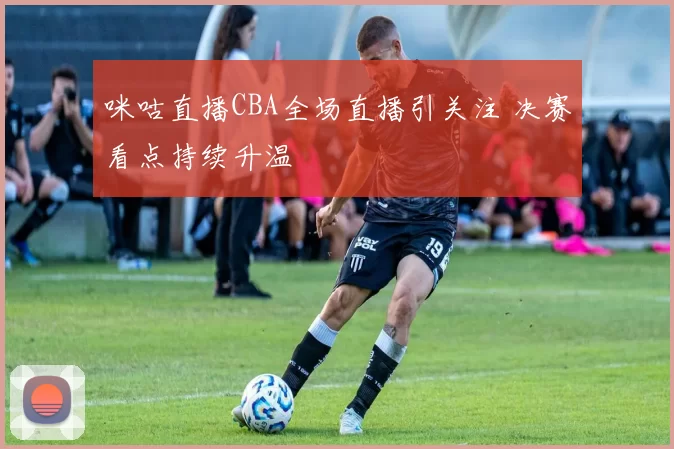 咪咕直播CBA全场直播引关注 决赛看点持续升温