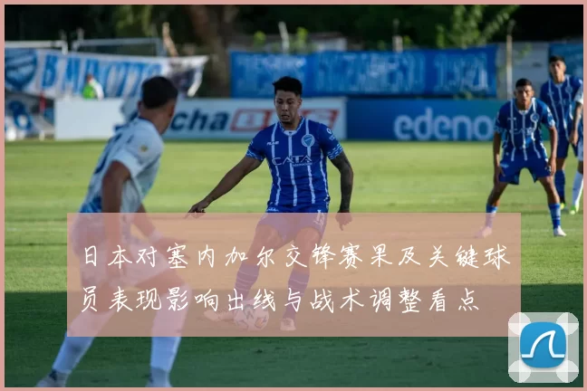 日本对塞内加尔交锋赛果及关键球员表现影响出线与战术调整看点