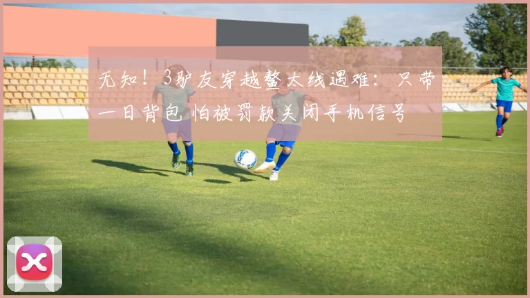 无知！3驴友穿越鳌太线遇难：只带一日背包 怕被罚款关闭手机信号