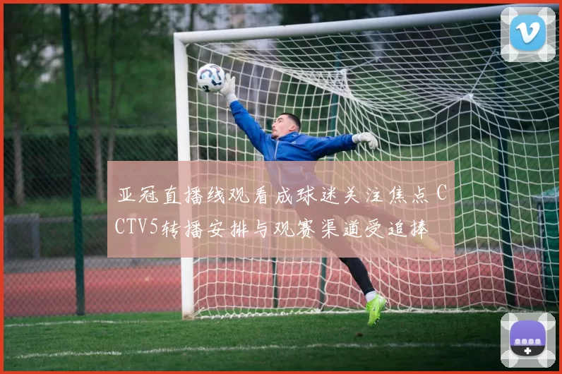 亚冠直播线观看成球迷关注焦点 CCTV5转播安排与观赛渠道受追捧