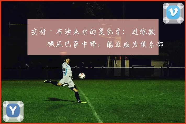 安特·布迪米尔的复仇季：进球数据碾压巴萨中锋，能否成为俱乐部的“低成本答案”？