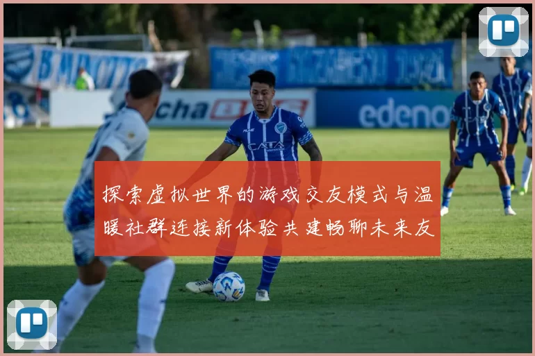 探索虚拟世界的游戏交友模式与温暖社群连接新体验共建畅聊未来友谊