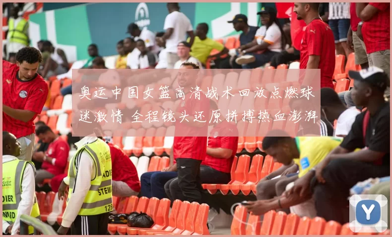 奥运中国女篮高清战术回放点燃球迷激情 全程镜头还原拼搏热血澎湃期待