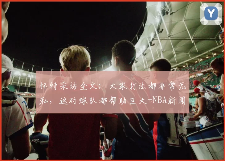 怀特采访全文：大家打法都非常无私，这对球队都帮助巨大-NBA新闻