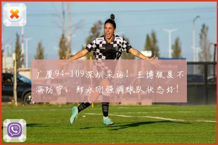 广厦94-109深圳采访！王博极度不满防守，郑永刚强调球队状态好！