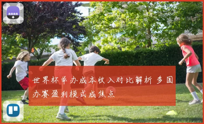 世界杯举办成本收入对比解析 多国办赛盈利模式成焦点