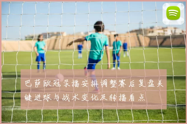 巴萨欧冠录播安排调整赛后复盘关键进球与战术变化及转播看点