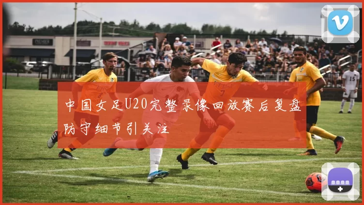 中国女足U20完整录像回放赛后复盘防守细节引关注