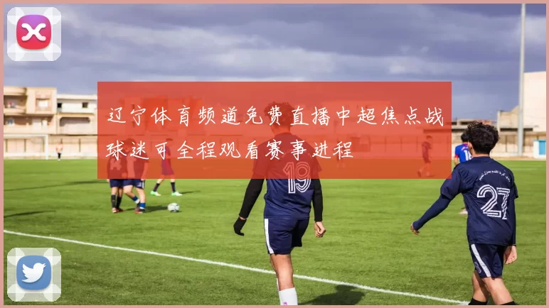 辽宁体育频道免费直播中超焦点战球迷可全程观看赛事进程