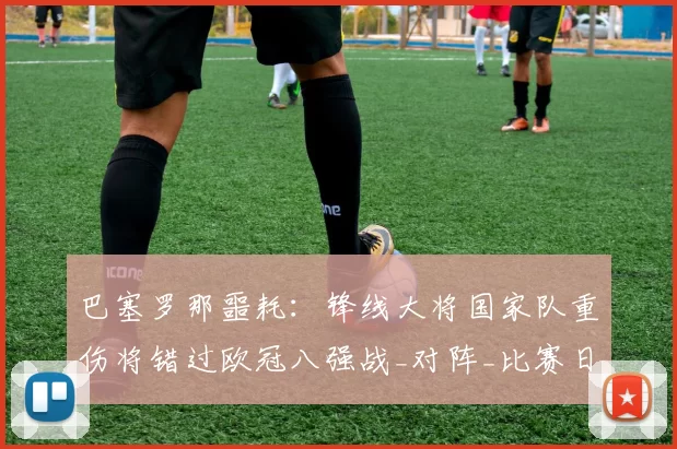 巴塞罗那噩耗：锋线大将国家队重伤将错过欧冠八强战_对阵_比赛日_西班牙人