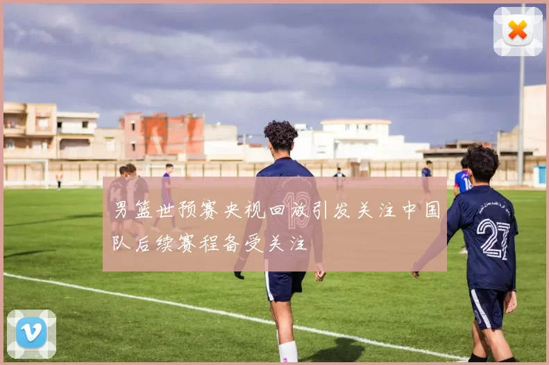 男篮世预赛央视回放引发关注中国队后续赛程备受关注