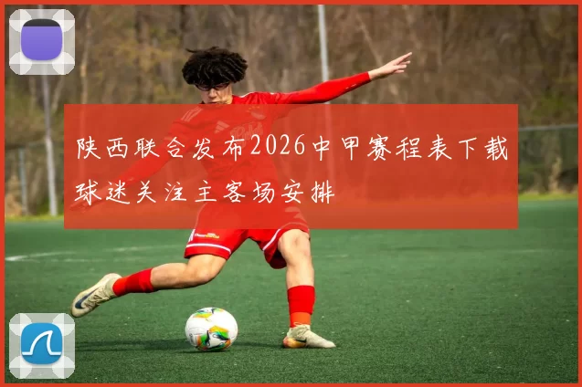 陕西联合发布2026中甲赛程表下载球迷关注主客场安排