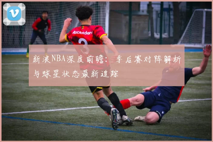 新浪NBA深度前瞻：季后赛对阵解析与球星状态最新追踪