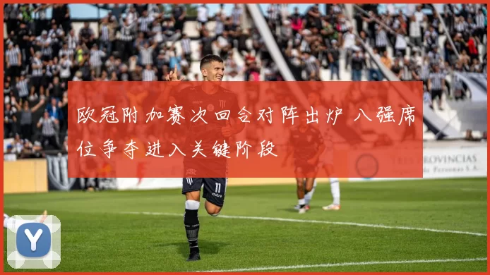 欧冠附加赛次回合对阵出炉 八强席位争夺进入关键阶段
