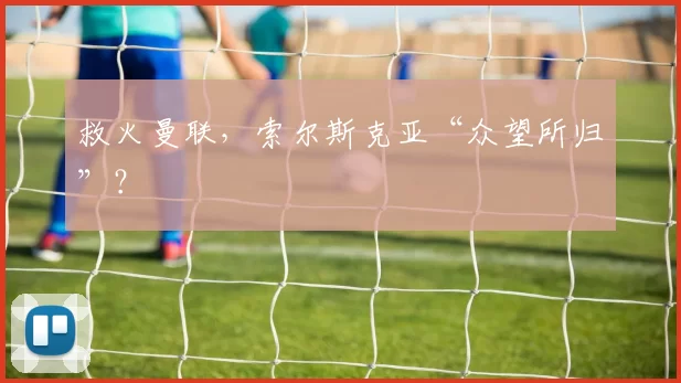 救火曼联，索尔斯克亚“众望所归”？