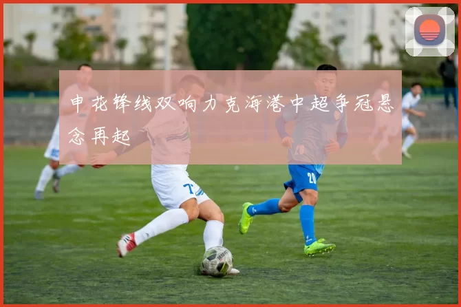 申花锋线双响力克海港中超争冠悬念再起