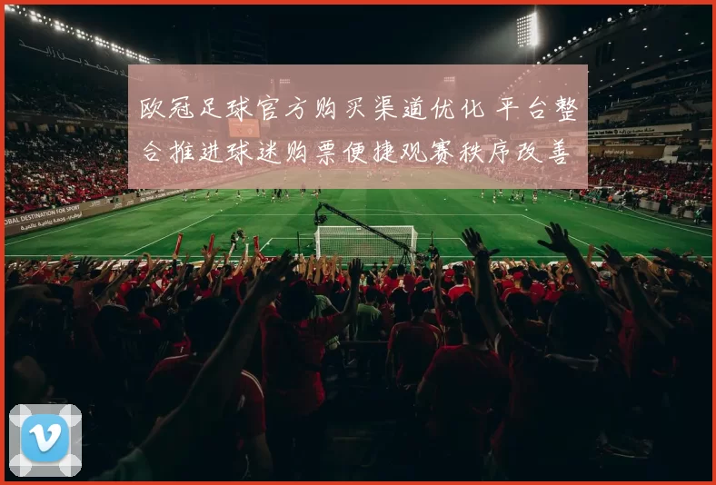 欧冠足球官方购买渠道优化 平台整合推进球迷购票便捷观赛秩序改善