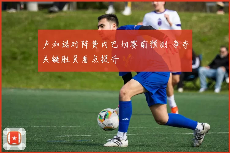 卢加诺对阵费内巴切赛前预测 争夺关键胜负看点提升