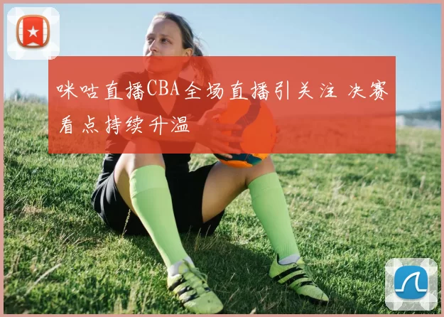 咪咕直播CBA全场直播引关注 决赛看点持续升温