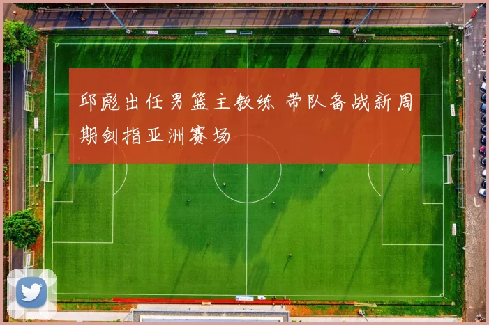 邱彪出任男篮主教练 带队备战新周期剑指亚洲赛场