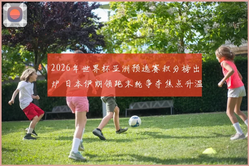 2026年世界杯亚洲预选赛积分榜出炉 日本伊朗领跑末轮争夺焦点升温