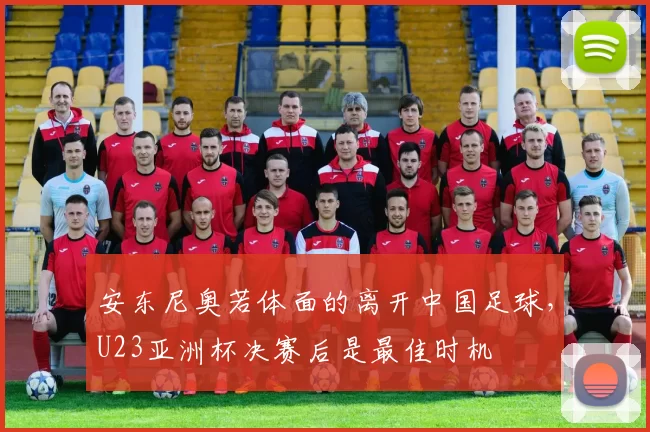 安东尼奥若体面的离开中国足球，U23亚洲杯决赛后是最佳时机