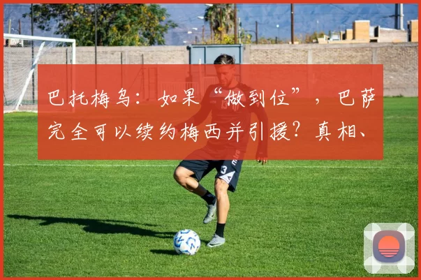 巴托梅乌：如果“做到位”，巴萨完全可以续约梅西并引援？真相、数据与后果一图读懂