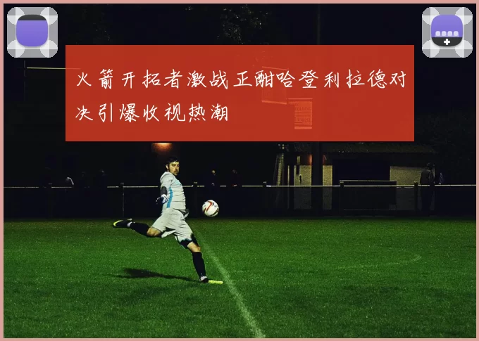 火箭开拓者激战正酣哈登利拉德对决引爆收视热潮