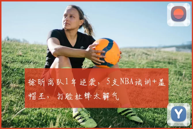 徐昕离队1年逆袭，5支NBA试训+盖帽王，打脸杜锋太解气