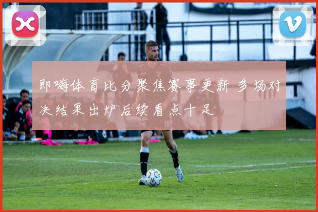 即嗨体育比分聚焦赛事更新 多场对决结果出炉后续看点十足