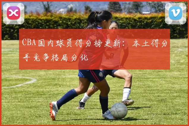 CBA国内球员得分榜更新：本土得分手竞争格局分化