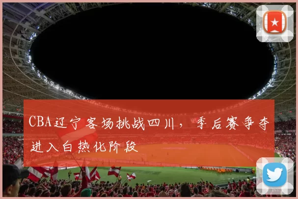 CBA辽宁客场挑战四川，季后赛争夺进入白热化阶段