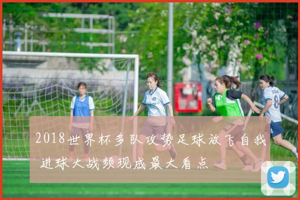 2018世界杯多队攻势足球放飞自我 进球大战频现成最大看点