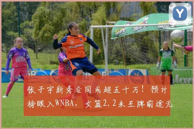 张子宇新秀合同或超五十万！预计榜眼入WNBA，女篮2.2米王牌前途无量
