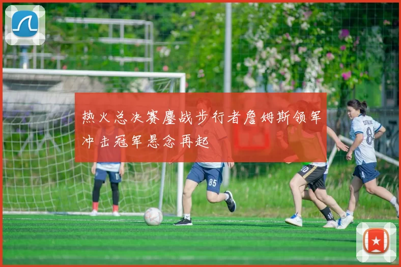 热火总决赛鏖战步行者詹姆斯领军冲击冠军悬念再起