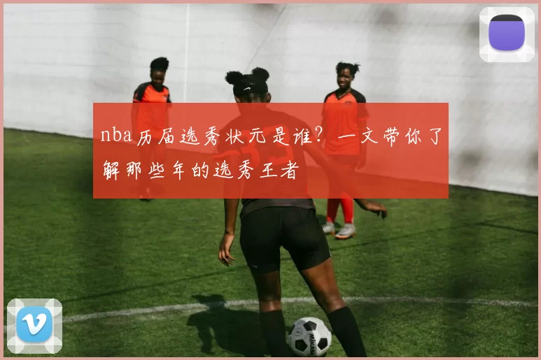 nba历届选秀状元是谁？一文带你了解那些年的选秀王者