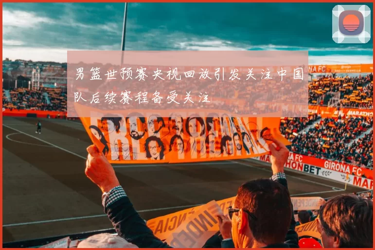 男篮世预赛央视回放引发关注中国队后续赛程备受关注